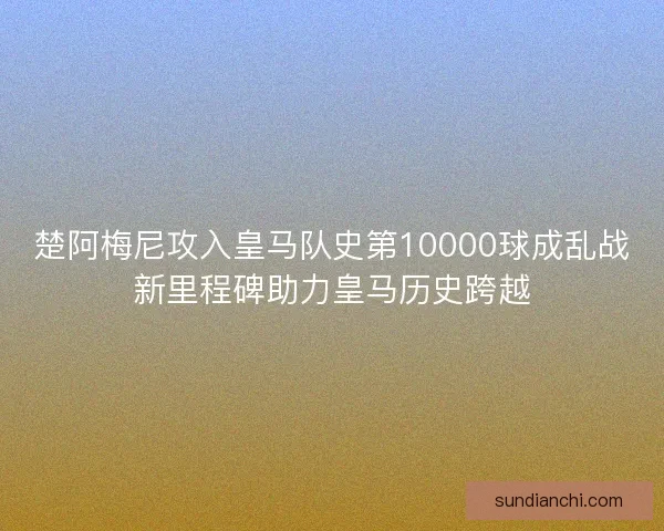 楚阿梅尼攻入皇马队史第10000球成乱战新里程碑助力皇马历史跨越 楚阿梅尼攻入皇马队史第10000球成乱战新里程碑助力皇马历史跨越