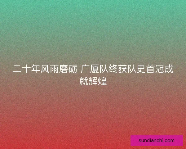 二十年风雨磨砺 广厦队终获队史首冠成就辉煌