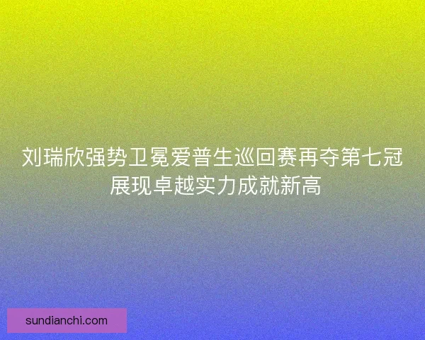 刘瑞欣强势卫冕爱普生巡回赛再夺第七冠 展现卓越实力成就新高 刘瑞欣强势卫冕爱普生巡回赛再夺第七冠 展现卓越实力成就新高