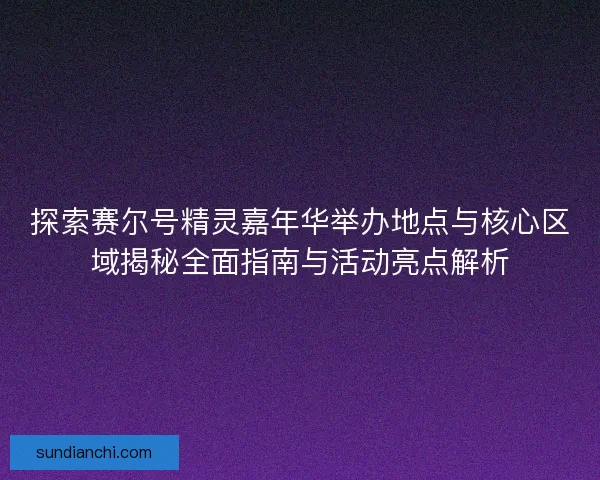 探索赛尔号精灵嘉年华举办地点与核心区域揭秘全面指南与活动亮点解析