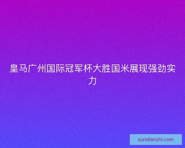 皇马广州国际冠军杯大胜国米展现强劲实力 皇马广州国际冠军杯大胜国米展现强劲实力