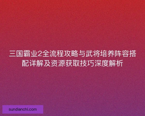 三国霸业2全流程攻略与武将培养阵容搭配详解及资源获取技巧深度解析