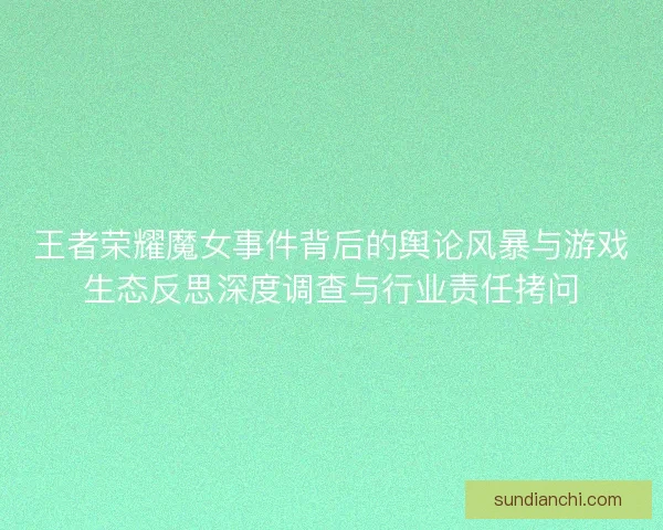 王者荣耀魔女事件背后的舆论风暴与游戏生态反思深度调查与行业责任拷问 王者荣耀魔女事件背后的舆论风暴与游戏生态反思深度调查与行业责任拷问