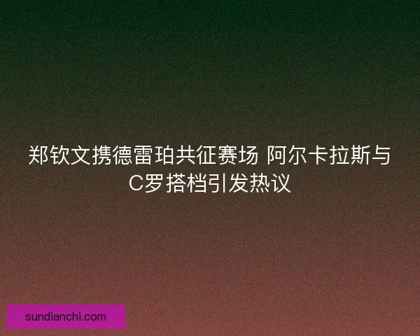 郑钦文携德雷珀共征赛场 阿尔卡拉斯与C罗搭档引发热议