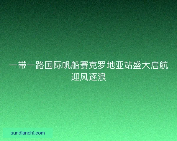 一带一路国际帆船赛克罗地亚站盛大启航迎风逐浪 一带一路国际帆船赛克罗地亚站盛大启航迎风逐浪