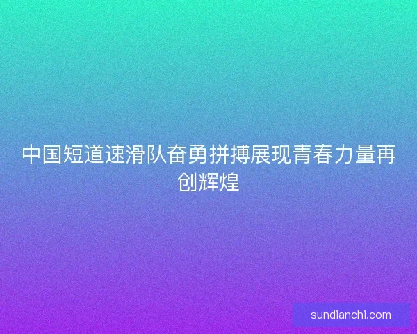 中国短道速滑队奋勇拼搏展现青春力量再创辉煌 中国短道速滑队奋勇拼搏展现青春力量再创辉煌