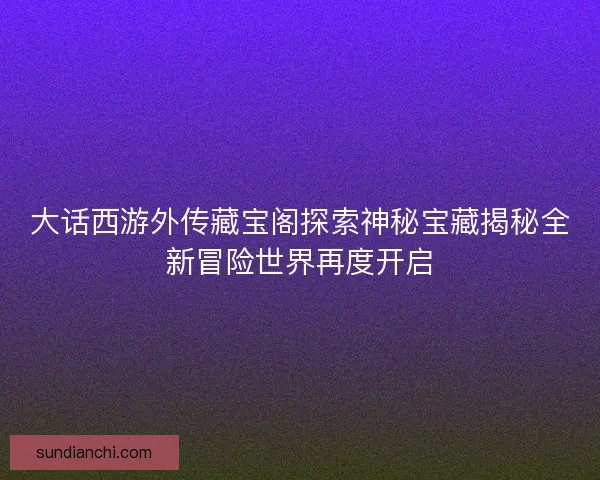 大话西游外传藏宝阁探索神秘宝藏揭秘全新冒险世界再度开启 大话西游外传藏宝阁探索神秘宝藏揭秘全新冒险世界再度开启