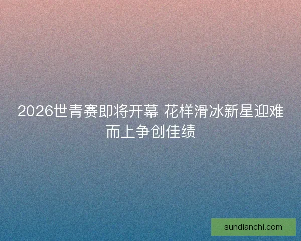 2026世青赛即将开幕 花样滑冰新星迎难而上争创佳绩