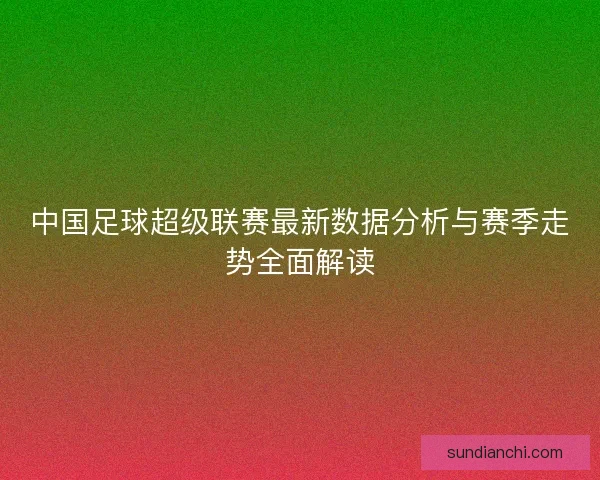 中国足球超级联赛最新数据分析与赛季走势全面解读