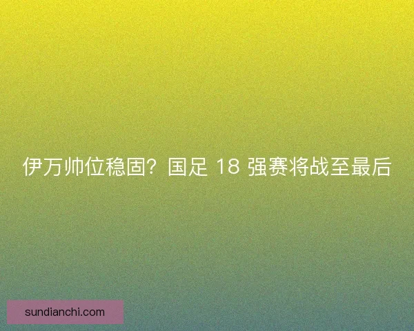 伊万帅位稳固？国足 18 强赛将战至最后