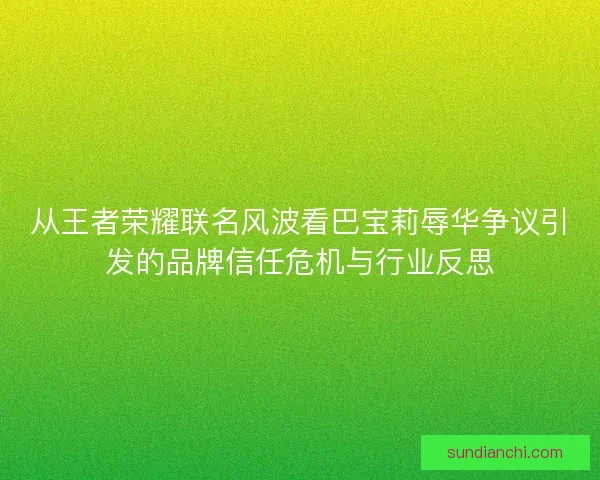 从王者荣耀联名风波看巴宝莉辱华争议引发的品牌信任危机与行业反思 从王者荣耀联名风波看巴宝莉辱华争议引发的品牌信任危机与行业反思
