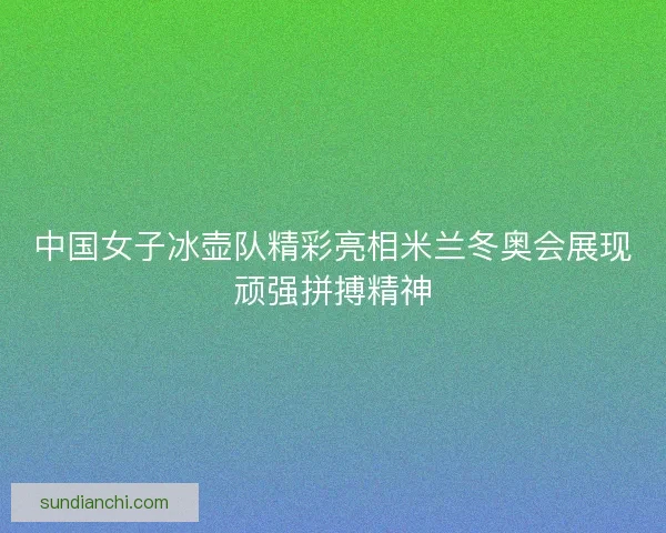 中国女子冰壶队精彩亮相米兰冬奥会展现顽强拼搏精神 中国女子冰壶队精彩亮相米兰冬奥会展现顽强拼搏精神