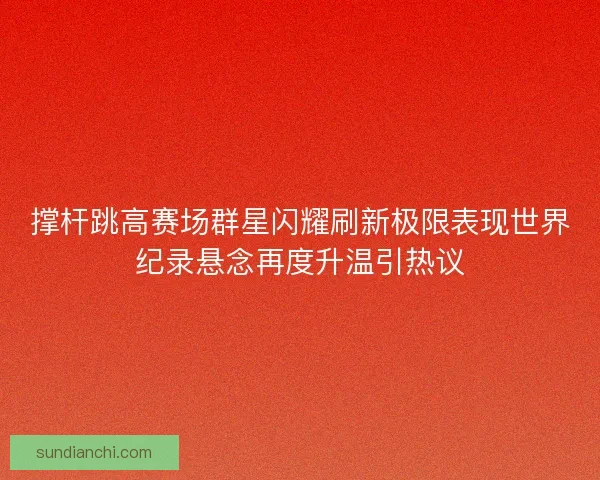 撑杆跳高赛场群星闪耀刷新极限表现世界纪录悬念再度升温引热议