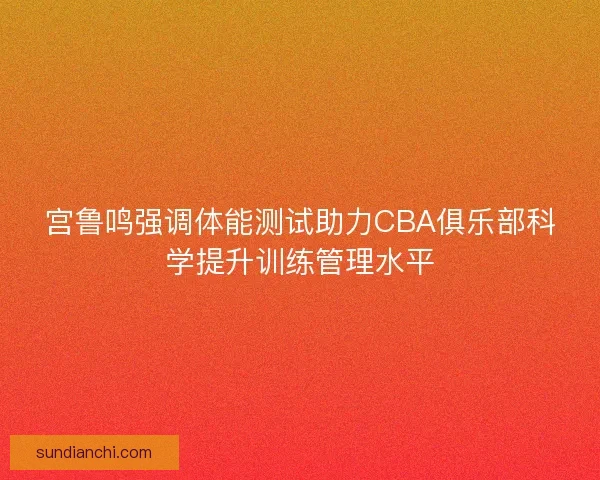 宫鲁鸣强调体能测试助力CBA俱乐部科学提升训练管理水平 宫鲁鸣强调体能测试助力CBA俱乐部科学提升训练管理水平