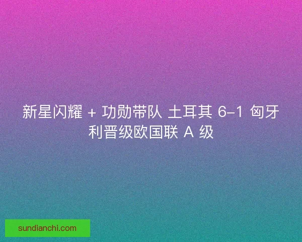 新星闪耀 + 功勋带队 土耳其 6-1 匈牙利晋级欧国联 A 级