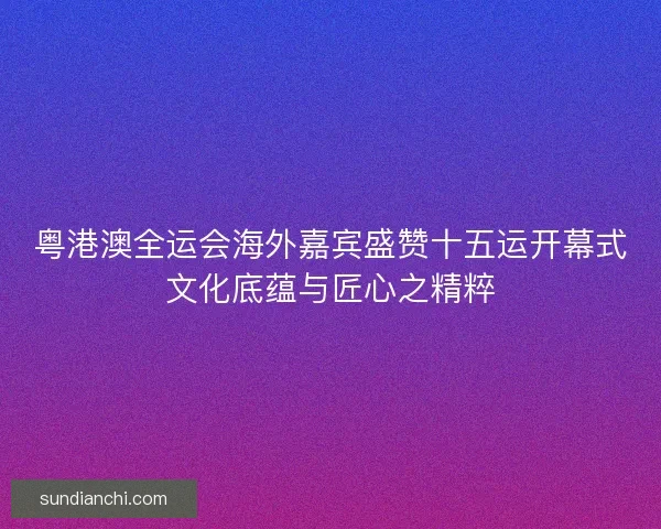 粤港澳全运会海外嘉宾盛赞十五运开幕式文化底蕴与匠心之精粹 粤港澳全运会海外嘉宾盛赞十五运开幕式文化底蕴与匠心之精粹