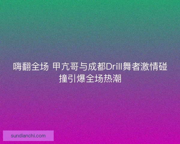 嗨翻全场 甲亢哥与成都Drill舞者激情碰撞引爆全场热潮
