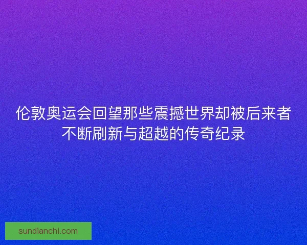 伦敦奥运会回望那些震撼世界却被后来者不断刷新与超越的传奇纪录 伦敦奥运会回望那些震撼世界却被后来者不断刷新与超越的传奇纪录