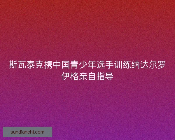 斯瓦泰克携中国青少年选手训练纳达尔罗伊格亲自指导
