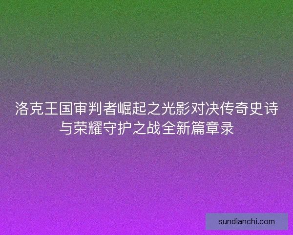 洛克王国审判者崛起之光影对决传奇史诗与荣耀守护之战全新篇章录