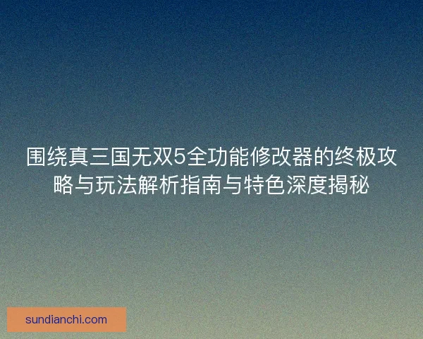 围绕真三国无双5全功能修改器的终极攻略与玩法解析指南与特色深度揭秘