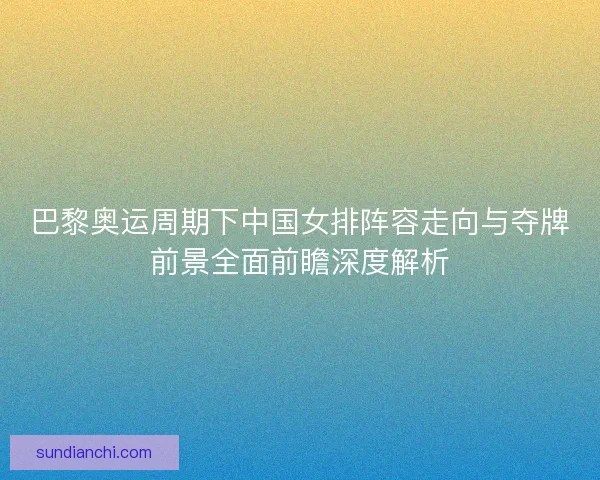 巴黎奥运周期下中国女排阵容走向与夺牌前景全面前瞻深度解析 巴黎奥运周期下中国女排阵容走向与夺牌前景全面前瞻深度解析