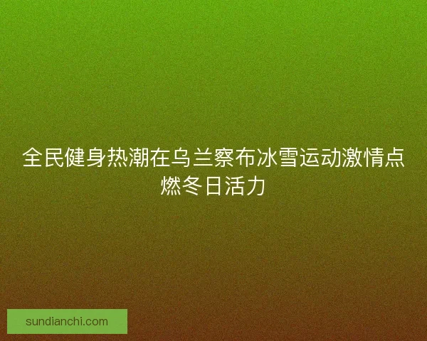 全民健身热潮在乌兰察布冰雪运动激情点燃冬日活力 全民健身热潮在乌兰察布冰雪运动激情点燃冬日活力